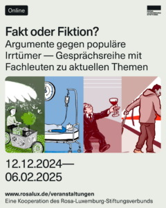 Fakt oder Fiktion? Gute Argumente gegen populäre Irrtümer. Online-Gesprächsreihe zu aktuellen Themenhttps://www.rosa-luxemburg.com/event/fakt-oder-fiktion/ Ob Klimaschutz, Gesundheitswesen, Reichtum, Schienenverkehr oder Mieten – in der bundesdeutschen Gesellschaft kursieren zahlreiche Annahmen und Mythen, die oft großen Anklang finden. Doch halten diese populären Überzeugungen einer Überprüfung der Fakten stand? Oder sind sie das Ergebnis einer Politik, die sich dem Schutz mächtiger Interessen verschrieben hat? Und wie können wir unsere Argumente schärfen, um diesen Verzerrungen und Unwahrheiten wirksam entgegenzutreten? 👉 In einer Online-Veranstaltungsreihe präsentieren wir fünf Fachleute, die sich aktuellen Kontroversen stellen. 👉 Die Teilnahme an den Veranstaltungen ist kostenlos. 👉 Eine Kooperation des Rosa-Luxemburg-Stiftungsverbundes.